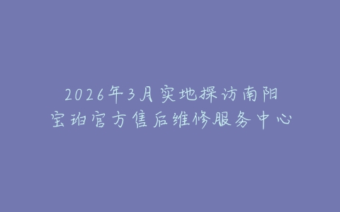 2026年3月实地探访南阳宝珀官方售后维修服务中心