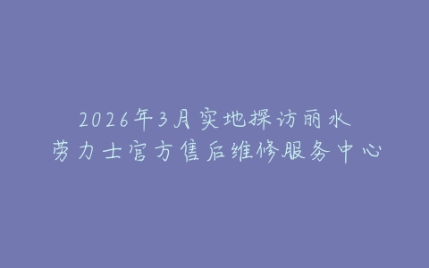 2026年3月实地探访丽水劳力士官方售后维修服务中心