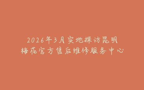2026年3月实地探访昆明梅花官方售后维修服务中心