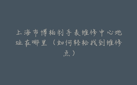 上海市博柏利手表维修中心地址在哪里（如何轻松找到维修点）