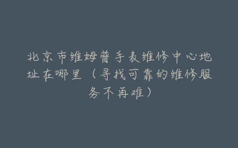 北京市维姆普手表维修中心地址在哪里（寻找可靠的维修服务不再难）