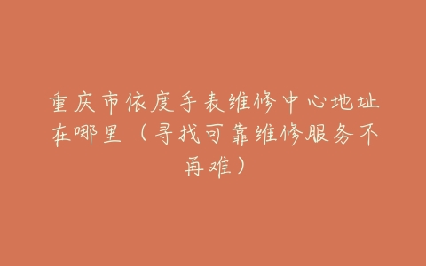 重庆市依度手表维修中心地址在哪里（寻找可靠维修服务不再难）