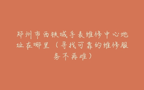 郑州市西铁城手表维修中心地址在哪里（寻找可靠的维修服务不再难）