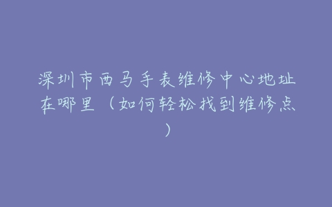深圳市西马手表维修中心地址在哪里（如何轻松找到维修点）
