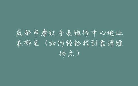成都市摩纹手表维修中心地址在哪里（如何轻松找到靠谱维修点）