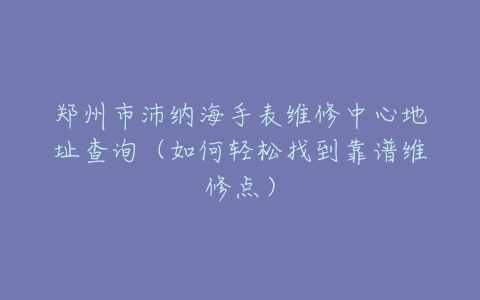 郑州市沛纳海手表维修中心地址查询（如何轻松找到靠谱维修点）