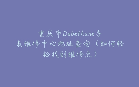 重庆市Debethune手表维修中心地址查询（如何轻松找到维修点）