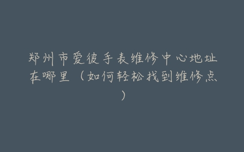 郑州市爱彼手表维修中心地址在哪里（如何轻松找到维修点）