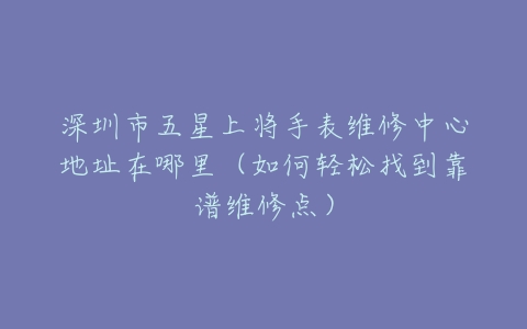 深圳市五星上将手表维修中心地址在哪里（如何轻松找到靠谱维修点）