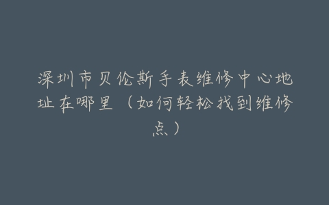深圳市贝伦斯手表维修中心地址在哪里（如何轻松找到维修点）