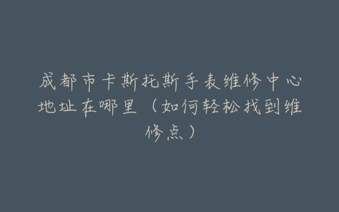 成都市卡斯托斯手表维修中心地址在哪里（如何轻松找到维修点）