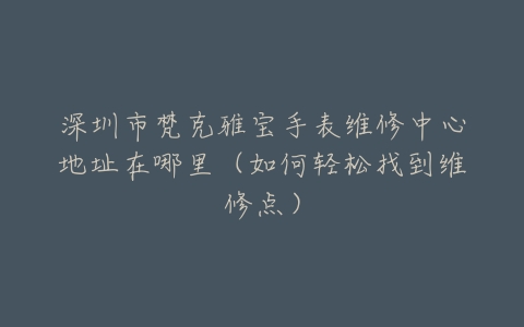 深圳市梵克雅宝手表维修中心地址在哪里（如何轻松找到维修点）