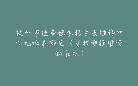 杭州市理查德米勒手表维修中心地址在哪里（寻找便捷维修新去处）