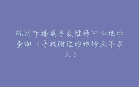 杭州市播威手表维修中心地址查询（寻找附近的维修点不求人）