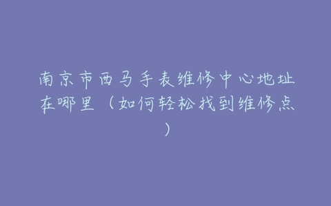 南京市西马手表维修中心地址在哪里（如何轻松找到维修点）