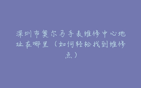 深圳市奥尔马手表维修中心地址在哪里（如何轻松找到维修点）