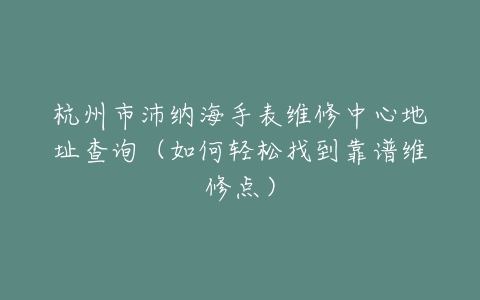 杭州市沛纳海手表维修中心地址查询（如何轻松找到靠谱维修点）
