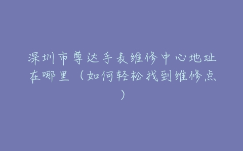 深圳市尊达手表维修中心地址在哪里（如何轻松找到维修点）