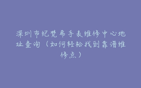 深圳市纪梵希手表维修中心地址查询（如何轻松找到靠谱维修点）