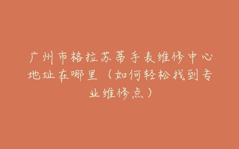 广州市格拉苏蒂手表维修中心地址在哪里（如何轻松找到专业维修点）