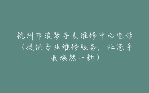 杭州市浪琴手表维修中心电话（提供专业维修服务，让您手表焕然一新）