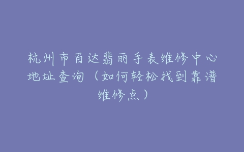 杭州市百达翡丽手表维修中心地址查询（如何轻松找到靠谱维修点）