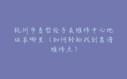 杭州市麦哲伦手表维修中心地址在哪里（如何轻松找到靠谱维修点）