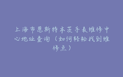 上海市恩斯特本茨手表维修中心地址查询（如何轻松找到维修点）