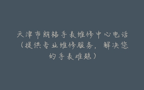 天津市朗格手表维修中心电话（提供专业维修服务，解决您的手表难题）