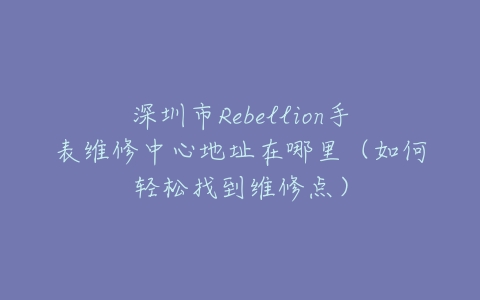 深圳市Rebellion手表维修中心地址在哪里（如何轻松找到维修点）