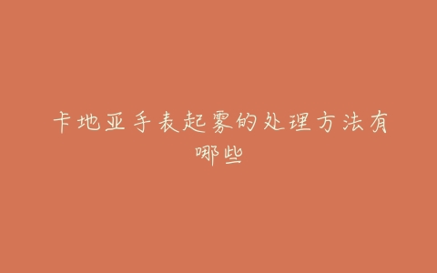 卡地亚手表起雾的处理方法有哪些