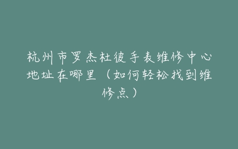 杭州市罗杰杜彼手表维修中心地址在哪里（如何轻松找到维修点）