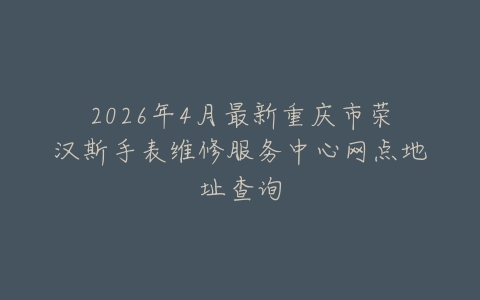 2026年4月最新重庆市荣汉斯手表维修服务中心网点地址查询