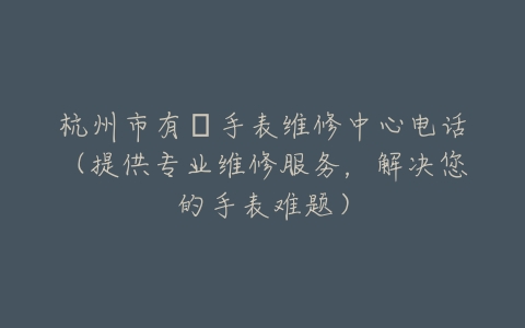 杭州市有喴手表维修中心电话（提供专业维修服务，解决您的手表难题）