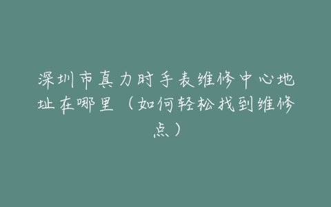 深圳市真力时手表维修中心地址在哪里（如何轻松找到维修点）