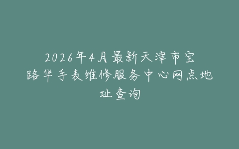 2026年4月最新天津市宝路华手表维修服务中心网点地址查询