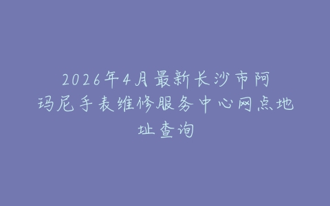 2026年4月最新长沙市阿玛尼手表维修服务中心网点地址查询