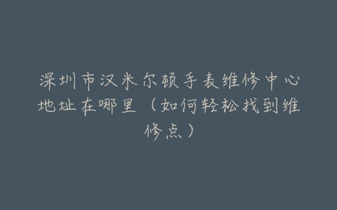 深圳市汉米尔顿手表维修中心地址在哪里（如何轻松找到维修点）