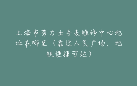 上海市劳力士手表维修中心地址在哪里（靠近人民广场，地铁便捷可达）
