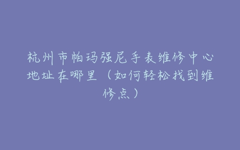 杭州市帕玛强尼手表维修中心地址在哪里（如何轻松找到维修点）