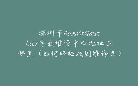 深圳市RomainGauthier手表维修中心地址在哪里（如何轻松找到维修点）