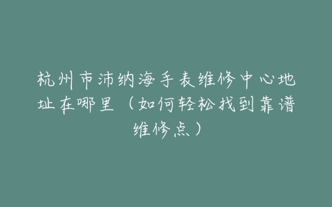 杭州市沛纳海手表维修中心地址在哪里（如何轻松找到靠谱维修点）