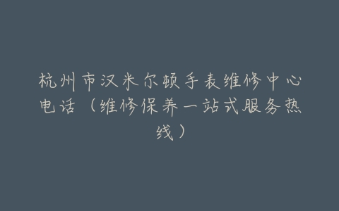 杭州市汉米尔顿手表维修中心电话（维修保养一站式服务热线）