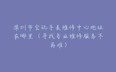 深圳市宝玑手表维修中心地址在哪里（寻找专业维修服务不再难）