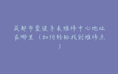 成都市爱彼手表维修中心地址在哪里（如何轻松找到维修点）