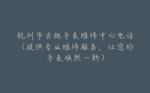 杭州市古驰手表维修中心电话（提供专业维修服务，让您的手表焕然一新）