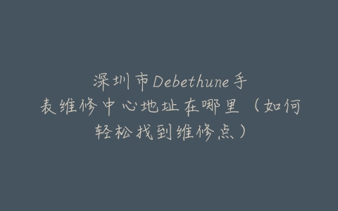 深圳市Debethune手表维修中心地址在哪里（如何轻松找到维修点）