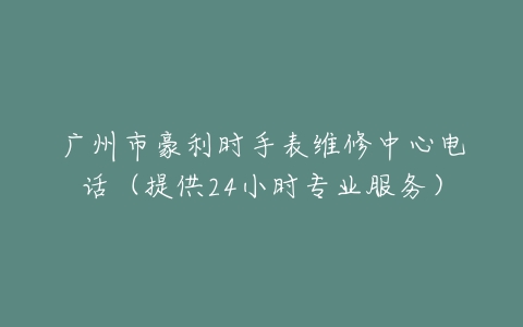 广州市豪利时手表维修中心电话（提供24小时专业服务）