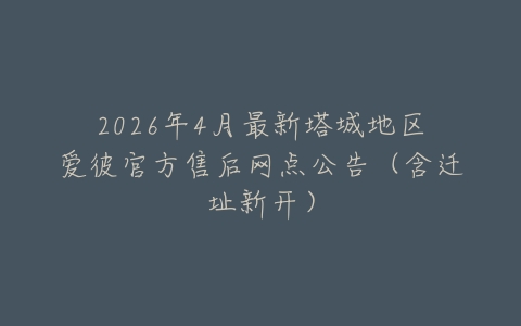 2026年4月最新塔城地区爱彼官方售后网点公告（含迁址新开）