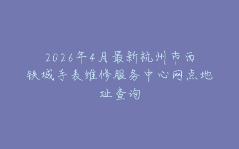 2026年4月最新杭州市西铁城手表维修服务中心网点地址查询
